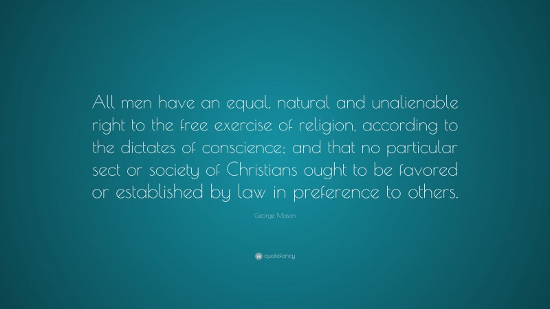 George Mason Quote: “All men have an equal, natural and unalienable right to the free exercise of religion, according to the dictates of conscience; and that no particular sect or society of Christians ought to be favored or established by law in preference to others.”