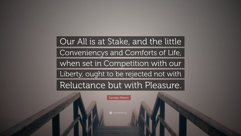 George Mason Quote: “Our All is at Stake, and the little Conveniencys and Comforts of Life, when set in Competition with our Liberty, ought to be rejected not with Reluctance but with Pleasure.”