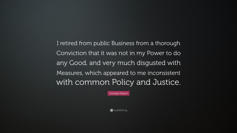 George Mason Quote: “I retired from public Business from a thorough Conviction that it was not in my Power to do any Good, and very much disgusted with Measures, which appeared to me inconsistent with common Policy and Justice.”