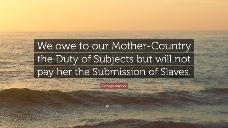 George Mason Quote: “We owe to our Mother-Country the Duty of Subjects but will not pay her the Submission of Slaves.”