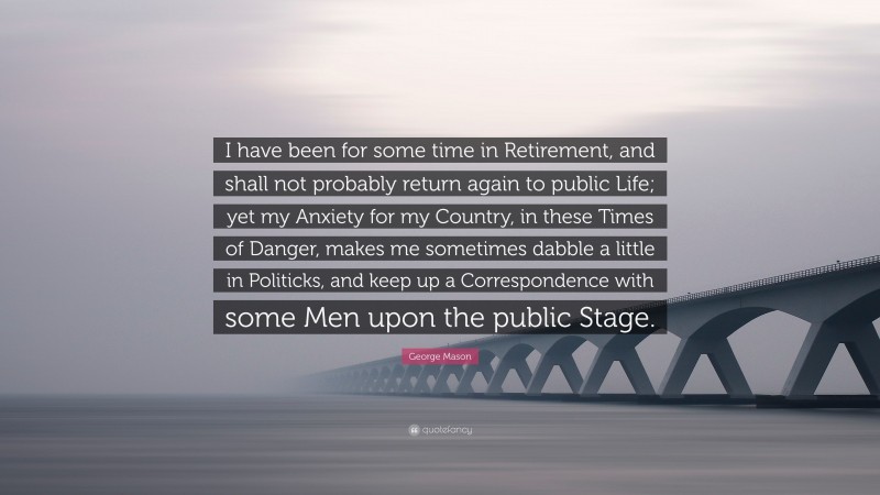 George Mason Quote: “I have been for some time in Retirement, and shall not probably return again to public Life; yet my Anxiety for my Country, in these Times of Danger, makes me sometimes dabble a little in Politicks, and keep up a Correspondence with some Men upon the public Stage.”