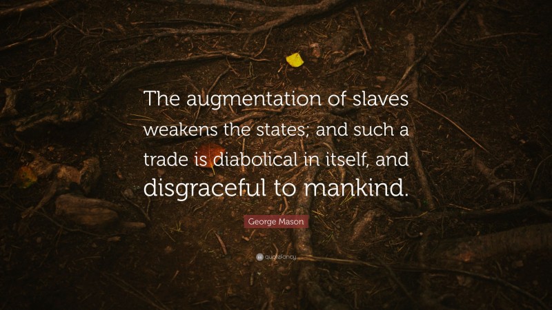 George Mason Quote: “The augmentation of slaves weakens the states; and such a trade is diabolical in itself, and disgraceful to mankind.”