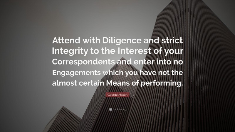 George Mason Quote: “Attend with Diligence and strict Integrity to the Interest of your Correspondents and enter into no Engagements which you have not the almost certain Means of performing.”