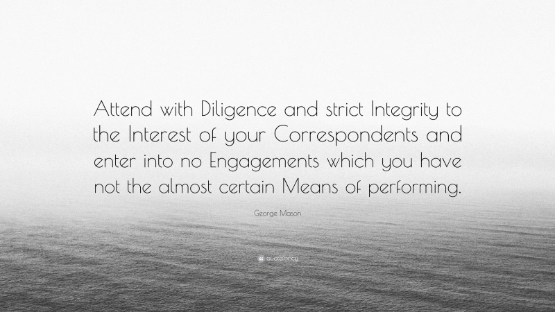 George Mason Quote: “Attend with Diligence and strict Integrity to the Interest of your Correspondents and enter into no Engagements which you have not the almost certain Means of performing.”