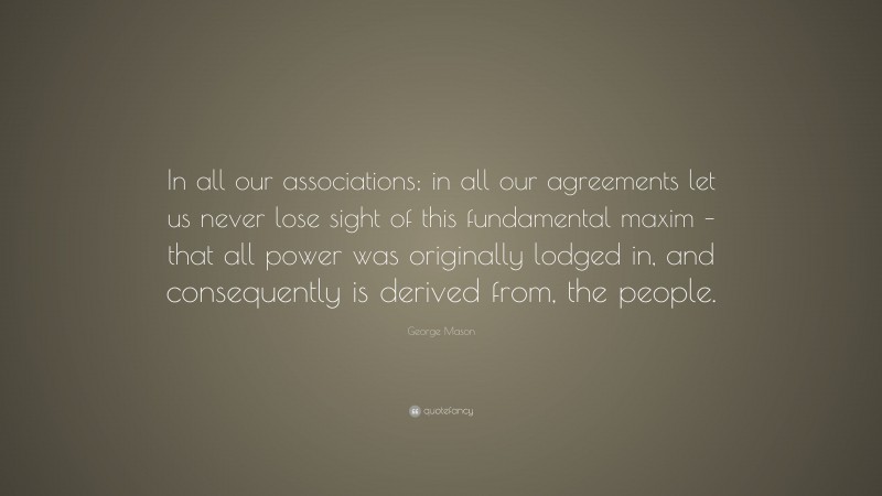 George Mason Quote: “In all our associations; in all our agreements let us never lose sight of this fundamental maxim – that all power was originally lodged in, and consequently is derived from, the people.”