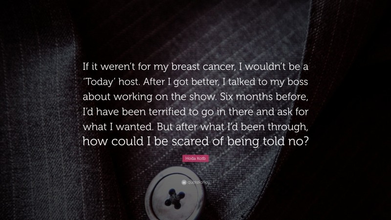 Hoda Kotb Quote: “If it weren’t for my breast cancer, I wouldn’t be a ‘Today’ host. After I got better, I talked to my boss about working on the show. Six months before, I’d have been terrified to go in there and ask for what I wanted. But after what I’d been through, how could I be scared of being told no?”