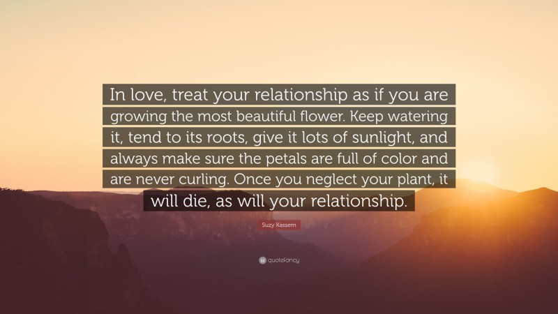 Suzy Kassem Quote: “In love, treat your relationship as if you are growing the most beautiful flower. Keep watering it, tend to its roots, give it lots of sunlight, and always make sure the petals are full of color and are never curling. Once you neglect your plant, it will die, as will your relationship.”