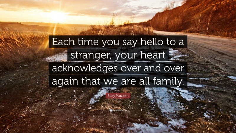 Suzy Kassem Quote: “Each time you say hello to a stranger, your heart acknowledges over and over again that we are all family.”
