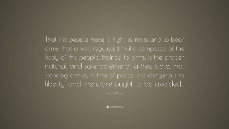 George Mason Quote: “That the people have a Right to mass and to bear arms; that a well regulated militia composed of the Body of the people, trained to arms, is the proper natural and safe defense of a free state, that standing armies, in time of peace, are dangerous to liberty, and therefore ought to be avoided...”