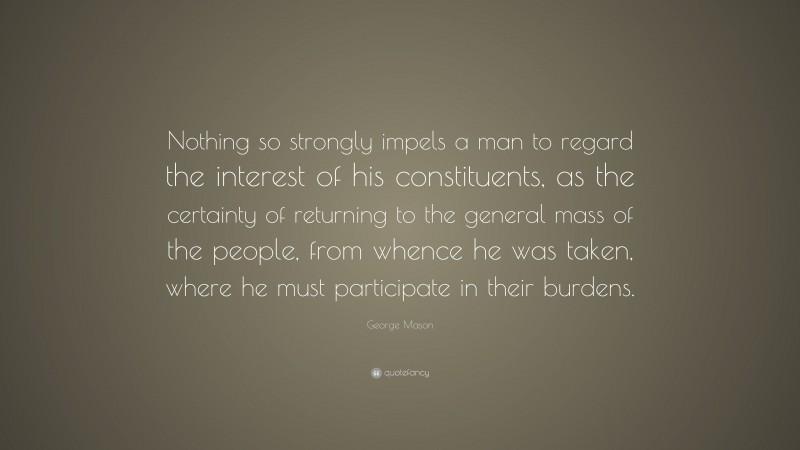 George Mason Quote: “Nothing so strongly impels a man to regard the interest of his constituents, as the certainty of returning to the general mass of the people, from whence he was taken, where he must participate in their burdens.”