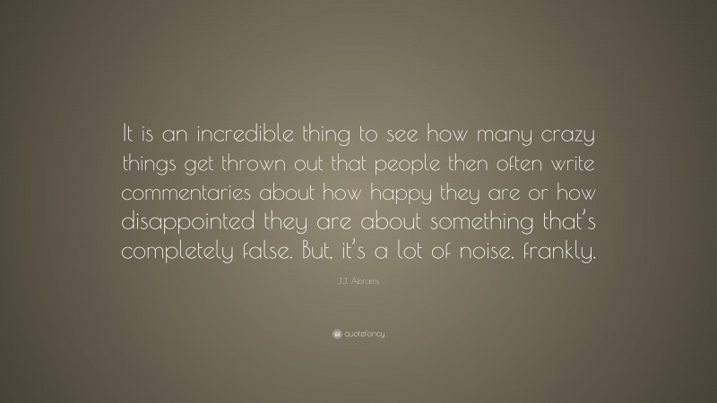 J.J. Abrams Quote: “It is an incredible thing to see how many crazy things get thrown out that people then often write commentaries about how happy they are or how disappointed they are about something that’s completely false. But, it’s a lot of noise, frankly.”