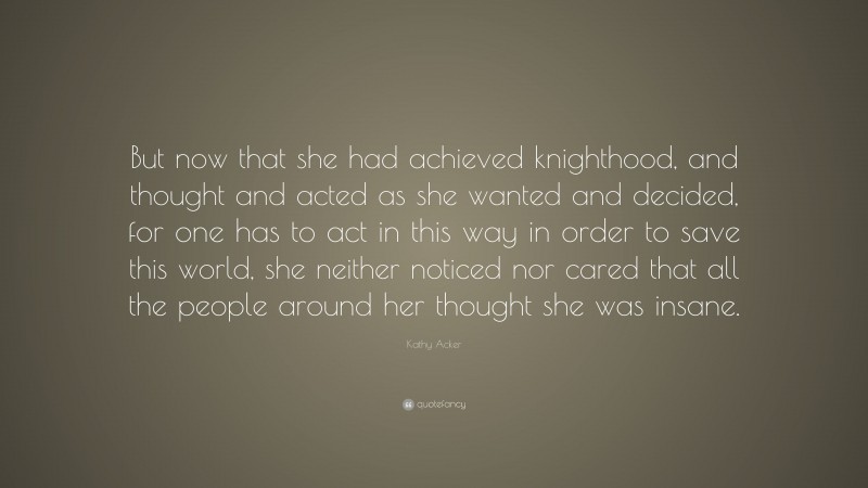 Kathy Acker Quote: “But now that she had achieved knighthood, and thought and acted as she wanted and decided, for one has to act in this way in order to save this world, she neither noticed nor cared that all the people around her thought she was insane.”