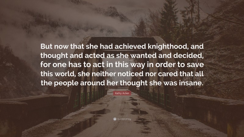 Kathy Acker Quote: “But now that she had achieved knighthood, and thought and acted as she wanted and decided, for one has to act in this way in order to save this world, she neither noticed nor cared that all the people around her thought she was insane.”
