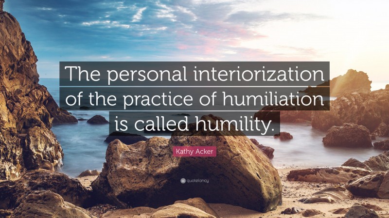 Kathy Acker Quote: “The personal interiorization of the practice of humiliation is called humility.”