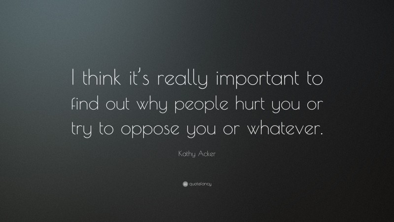 Kathy Acker Quote: “I think it’s really important to find out why people hurt you or try to oppose you or whatever.”