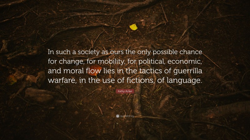 Kathy Acker Quote: “In such a society as ours the only possible chance for change, for mobility, for political, economic, and moral flow lies in the tactics of guerrilla warfare, in the use of fictions, of language.”