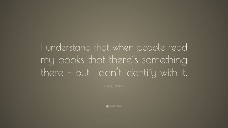 Kathy Acker Quote: “I understand that when people read my books that there’s something there – but I don’t identify with it.”