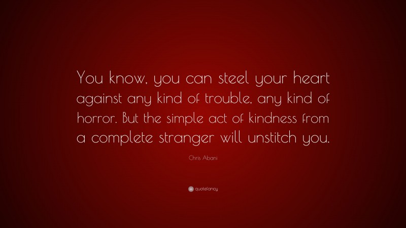 Chris Abani Quote: “You know, you can steel your heart against any kind of trouble, any kind of horror. But the simple act of kindness from a complete stranger will unstitch you.”