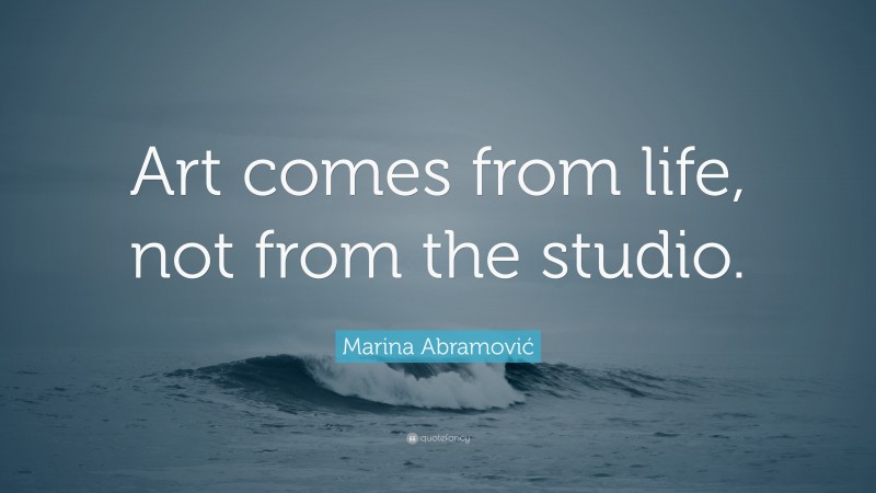 Marina Abramović Quote: “Art comes from life, not from the studio.”