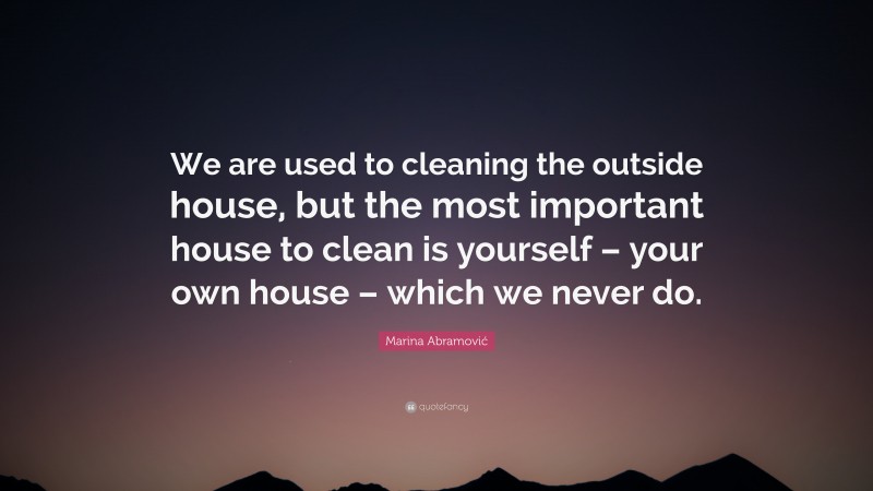 Marina Abramović Quote: “We are used to cleaning the outside house, but the most important house to clean is yourself – your own house – which we never do.”