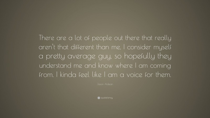 Jason Aldean Quote: “There are a lot of people out there that really aren’t that different than me, I consider myself a pretty average guy, so hopefully they understand me and know where I am coming from. I kinda feel like I am a voice for them.”