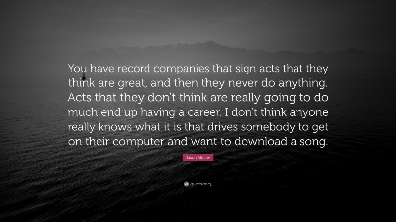 Jason Aldean Quote: “You have record companies that sign acts that they think are great, and then they never do anything. Acts that they don’t think are really going to do much end up having a career. I don’t think anyone really knows what it is that drives somebody to get on their computer and want to download a song.”