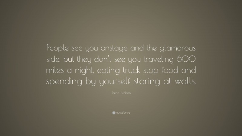 Jason Aldean Quote: “People see you onstage and the glamorous side, but they don’t see you traveling 600 miles a night, eating truck stop food and spending by yourself staring at walls.”