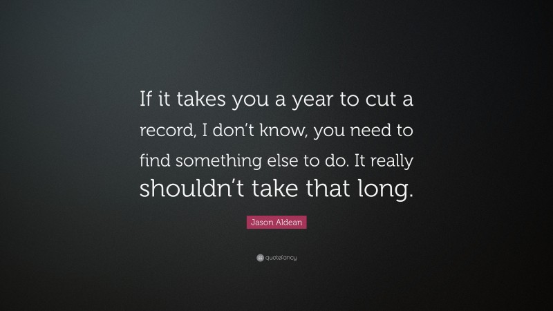 Jason Aldean Quote: “If it takes you a year to cut a record, I don’t know, you need to find something else to do. It really shouldn’t take that long.”