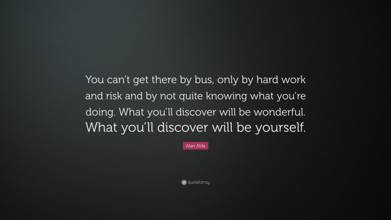 Alan Alda Quote: “You can’t get there by bus, only by hard work and risk and by not quite knowing what you’re doing. What you’ll discover will be wonderful. What you’ll discover will be yourself.”