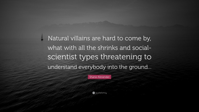 Shana Alexander Quote: “Natural villains are hard to come by, what with all the shrinks and social-scientist types threatening to understand everybody into the ground...”