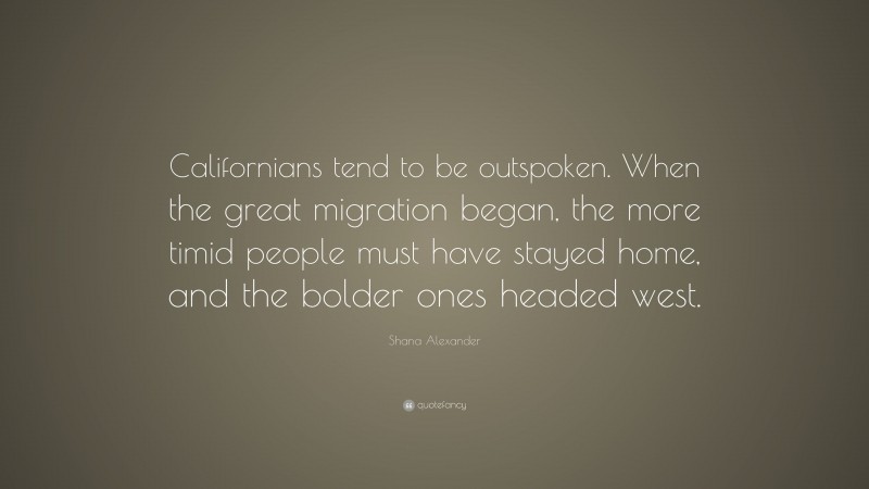Shana Alexander Quote: “Californians tend to be outspoken. When the great migration began, the more timid people must have stayed home, and the bolder ones headed west.”