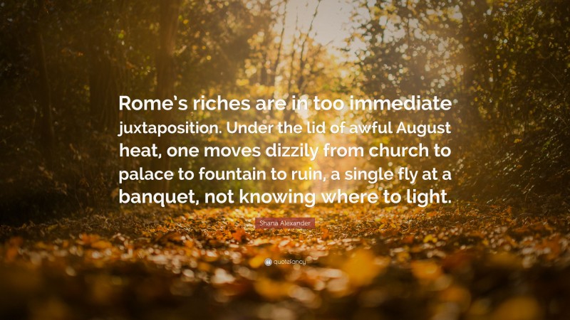 Shana Alexander Quote: “Rome’s riches are in too immediate juxtaposition. Under the lid of awful August heat, one moves dizzily from church to palace to fountain to ruin, a single fly at a banquet, not knowing where to light.”