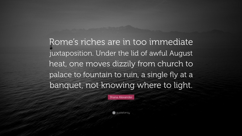 Shana Alexander Quote: “Rome’s riches are in too immediate juxtaposition. Under the lid of awful August heat, one moves dizzily from church to palace to fountain to ruin, a single fly at a banquet, not knowing where to light.”