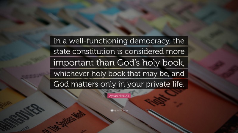 Ayaan Hirsi Ali Quote: “In a well-functioning democracy, the state constitution is considered more important than God’s holy book, whichever holy book that may be, and God matters only in your private life.”