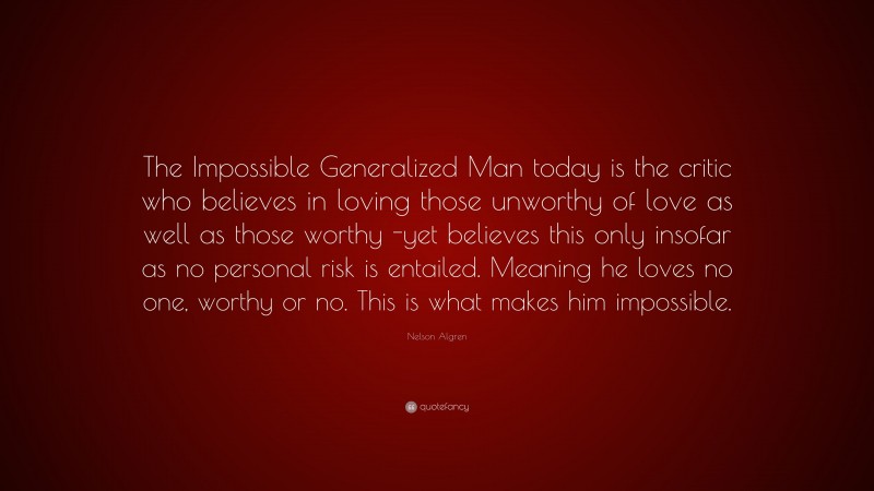 Nelson Algren Quote: “The Impossible Generalized Man today is the critic who believes in loving those unworthy of love as well as those worthy -yet believes this only insofar as no personal risk is entailed. Meaning he loves no one, worthy or no. This is what makes him impossible.”