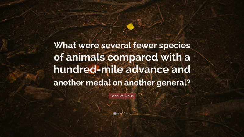 Brian W. Aldiss Quote: “What were several fewer species of animals compared with a hundred-mile advance and another medal on another general?”