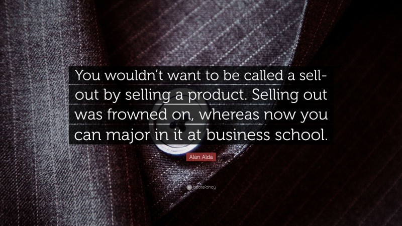 Alan Alda Quote: “You wouldn’t want to be called a sell-out by selling a product. Selling out was frowned on, whereas now you can major in it at business school.”