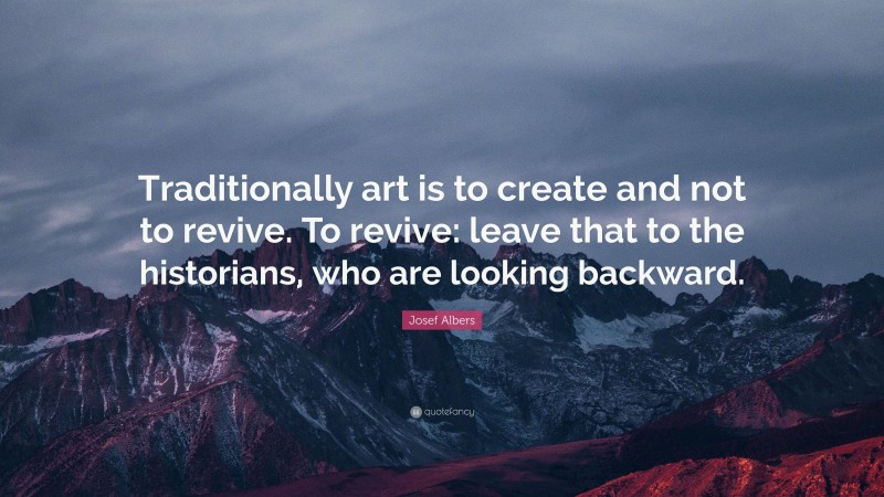 Josef Albers Quote: “Traditionally art is to create and not to revive. To revive: leave that to the historians, who are looking backward.”