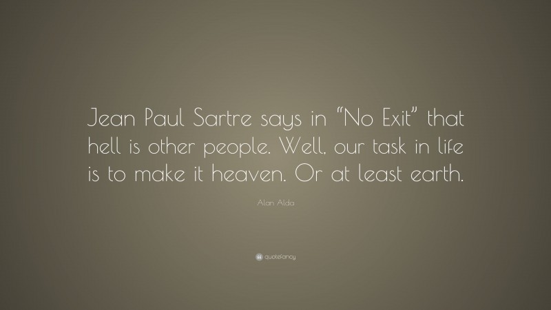 Alan Alda Quote: “Jean Paul Sartre says in “No Exit” that hell is other people. Well, our task in life is to make it heaven. Or at least earth.”