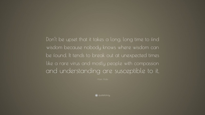 Alan Alda Quote: “Don’t be upset that it takes a long, long time to find wisdom because nobody knows where wisdom can be found. It tends to break out at unexpected times like a rare virus and mostly people with compassion and understanding are susceptible to it.”