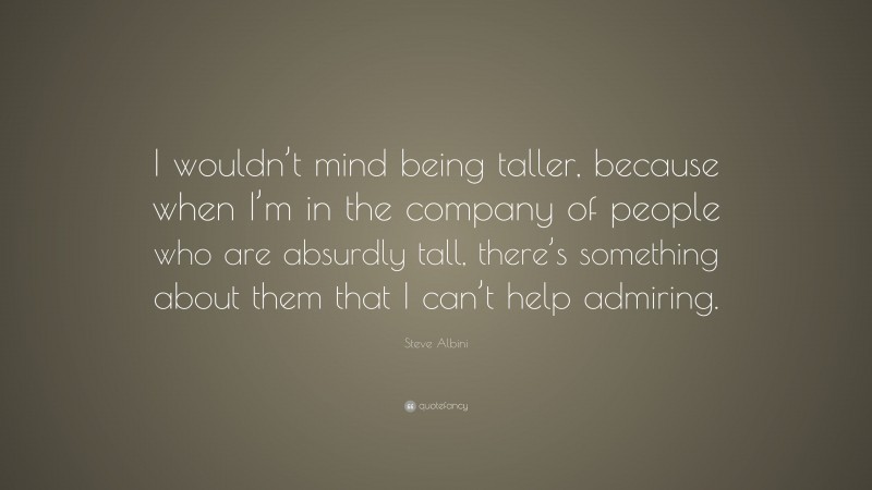 Steve Albini Quote: “I wouldn’t mind being taller, because when I’m in the company of people who are absurdly tall, there’s something about them that I can’t help admiring.”