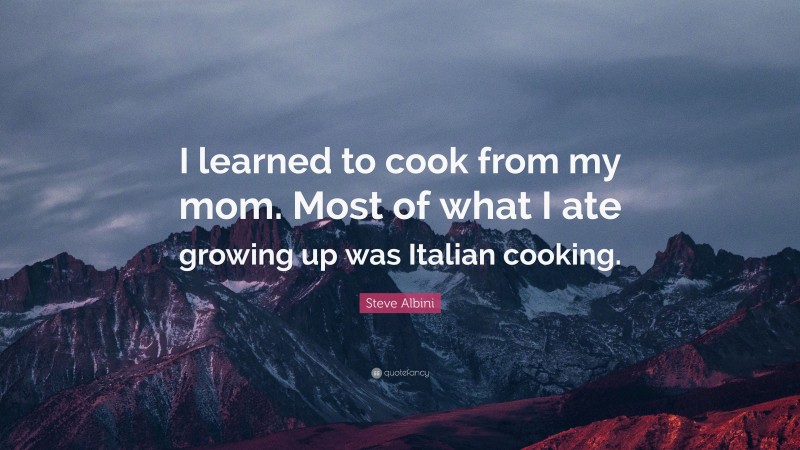 Steve Albini Quote: “I learned to cook from my mom. Most of what I ate growing up was Italian cooking.”