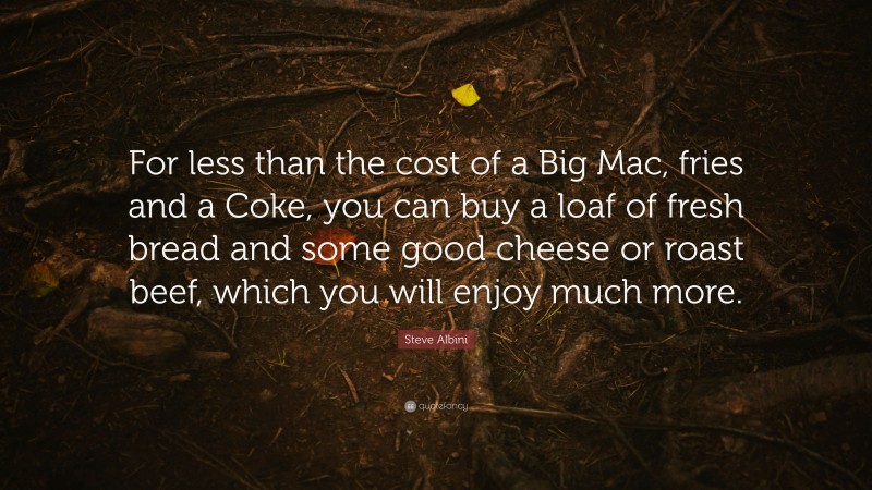 Steve Albini Quote: “For less than the cost of a Big Mac, fries and a Coke, you can buy a loaf of fresh bread and some good cheese or roast beef, which you will enjoy much more.”