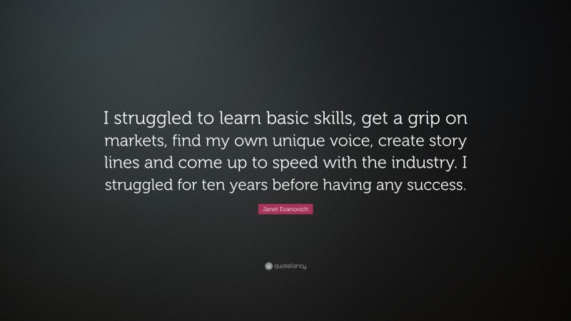 Janet Evanovich Quote: “I struggled to learn basic skills, get a grip on markets, find my own unique voice, create story lines and come up to speed with the industry. I struggled for ten years before having any success.”