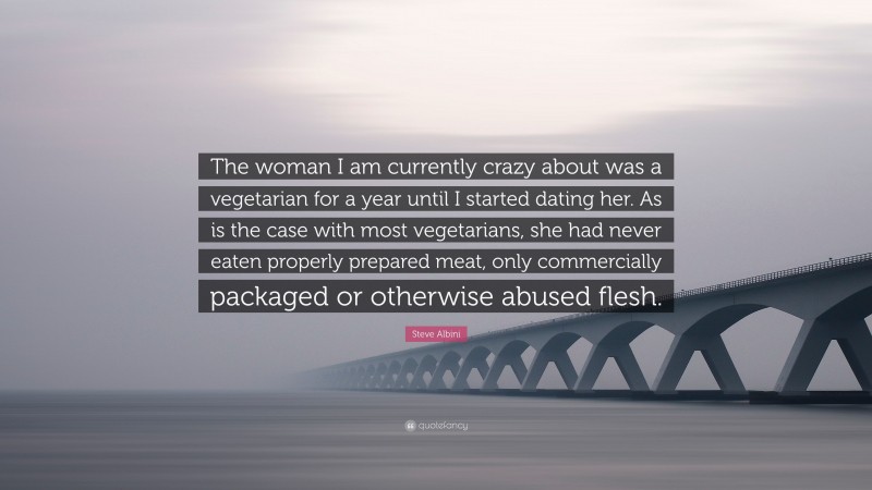 Steve Albini Quote: “The woman I am currently crazy about was a vegetarian for a year until I started dating her. As is the case with most vegetarians, she had never eaten properly prepared meat, only commercially packaged or otherwise abused flesh.”