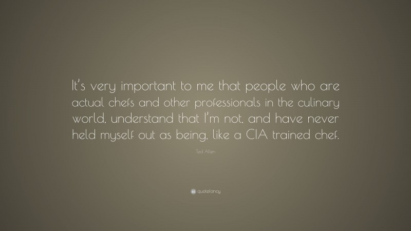 Ted Allen Quote: “It’s very important to me that people who are actual chefs and other professionals in the culinary world, understand that I’m not, and have never held myself out as being, like a CIA trained chef.”