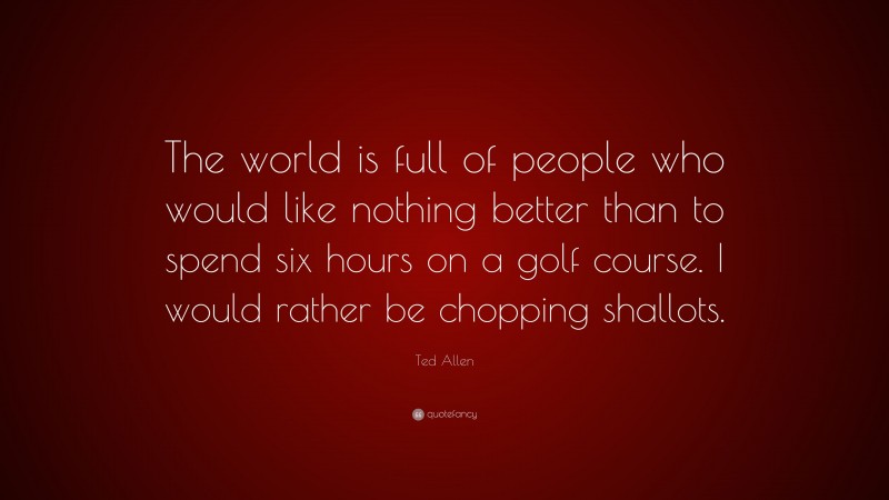 Ted Allen Quote: “The world is full of people who would like nothing better than to spend six hours on a golf course. I would rather be chopping shallots.”