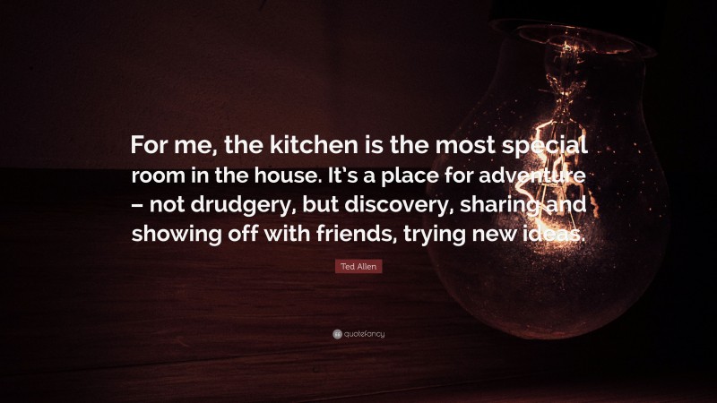Ted Allen Quote: “For me, the kitchen is the most special room in the house. It’s a place for adventure – not drudgery, but discovery, sharing and showing off with friends, trying new ideas.”