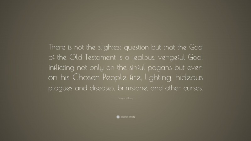 Steve Allen Quote: “There is not the slightest question but that the God of the Old Testament is a jealous, vengeful God, inflicting not only on the sinful pagans but even on his Chosen People fire, lighting, hideous plagues and diseases, brimstone, and other curses.”