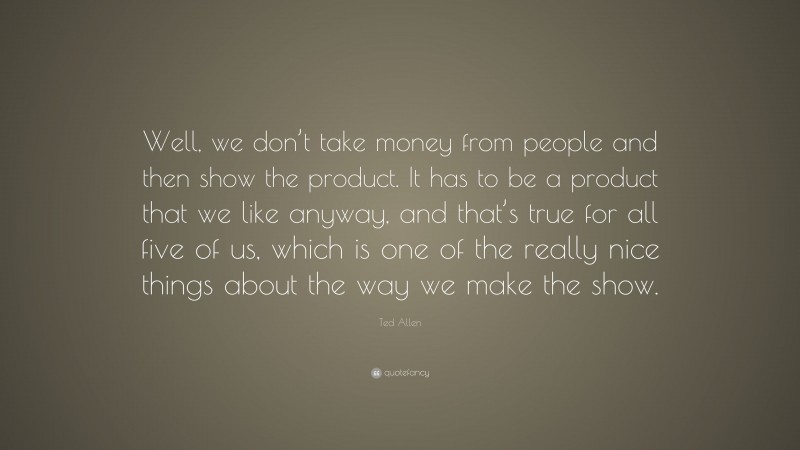 Ted Allen Quote: “Well, we don’t take money from people and then show the product. It has to be a product that we like anyway, and that’s true for all five of us, which is one of the really nice things about the way we make the show.”